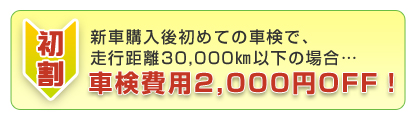 初割 新車購入後初めての車検、または走行距離30,000q以下の場合…車検費用2,000円OFF!